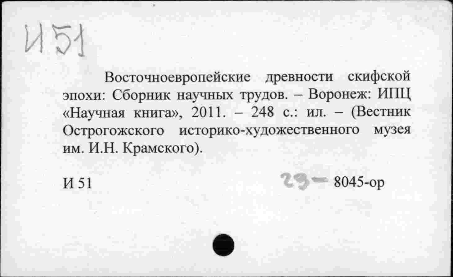 ﻿ИЪ-1
Восточноевропейские древности скифской эпохи: Сборник научных трудов. - Воронеж: ИПЦ «Научная книга», 2011. - 248 с.: ил. - (Вестник Острогожского историко-художественного музея им. И.Н. Крамского).
И51
8045-ор